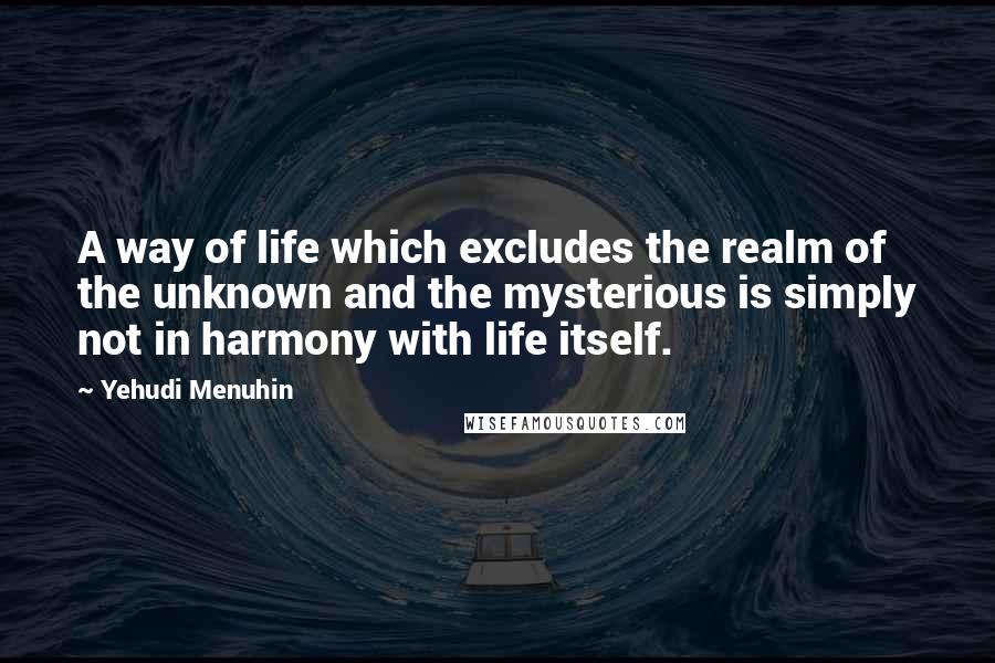 Yehudi Menuhin Quotes: A way of life which excludes the realm of the unknown and the mysterious is simply not in harmony with life itself.