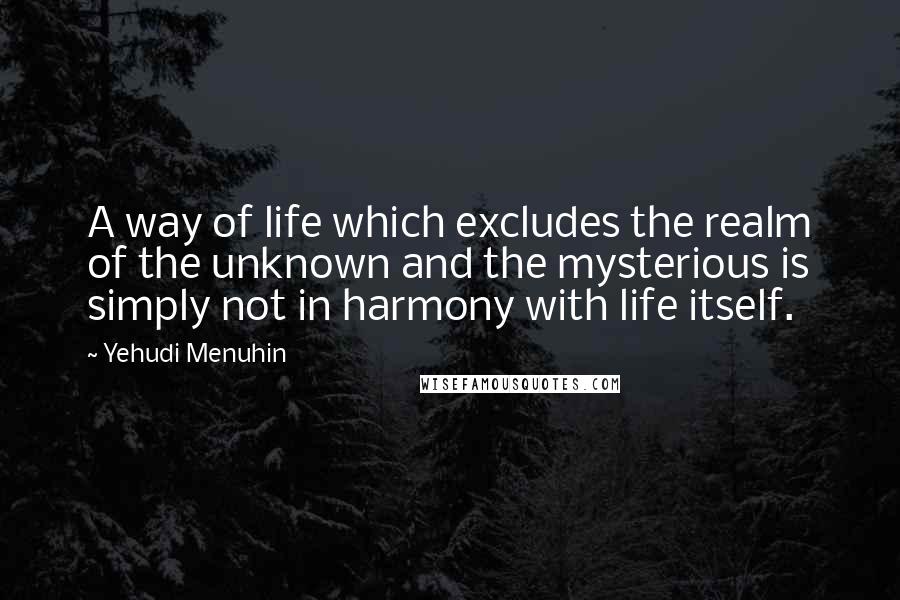 Yehudi Menuhin Quotes: A way of life which excludes the realm of the unknown and the mysterious is simply not in harmony with life itself.