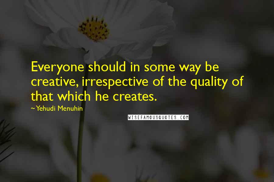 Yehudi Menuhin Quotes: Everyone should in some way be creative, irrespective of the quality of that which he creates.