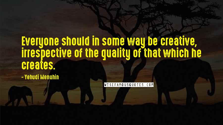 Yehudi Menuhin Quotes: Everyone should in some way be creative, irrespective of the quality of that which he creates.
