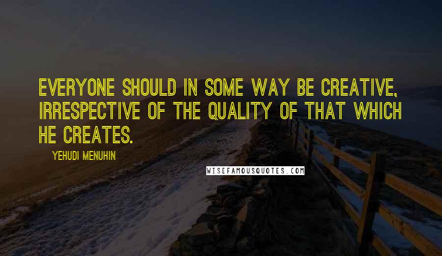 Yehudi Menuhin Quotes: Everyone should in some way be creative, irrespective of the quality of that which he creates.