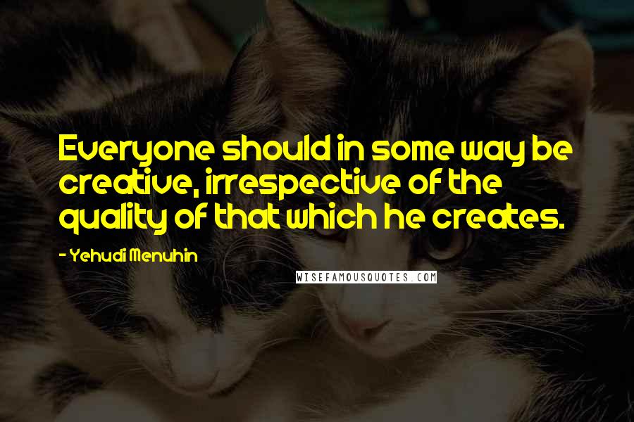 Yehudi Menuhin Quotes: Everyone should in some way be creative, irrespective of the quality of that which he creates.