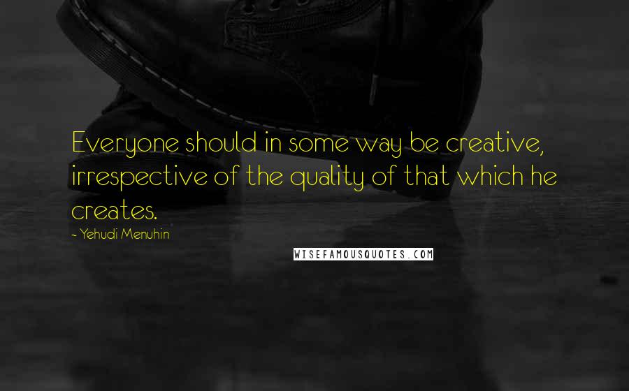 Yehudi Menuhin Quotes: Everyone should in some way be creative, irrespective of the quality of that which he creates.