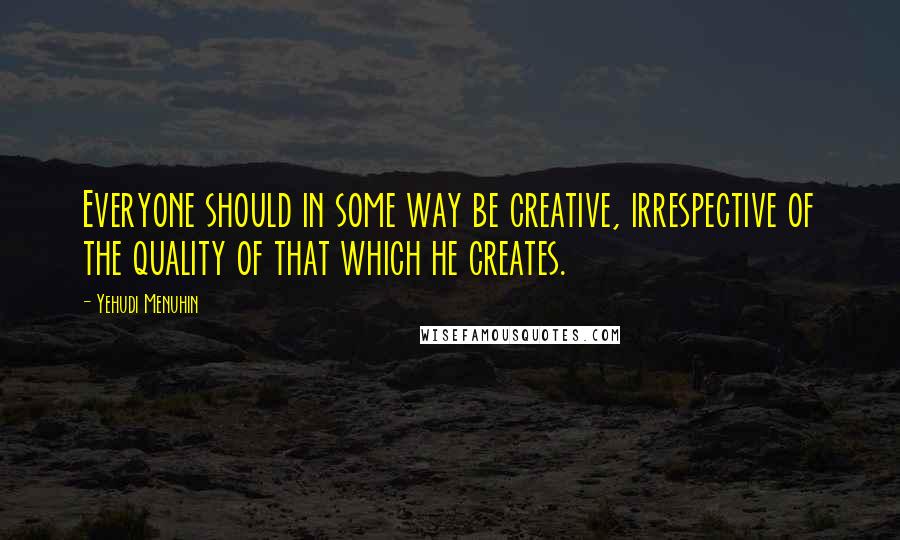Yehudi Menuhin Quotes: Everyone should in some way be creative, irrespective of the quality of that which he creates.