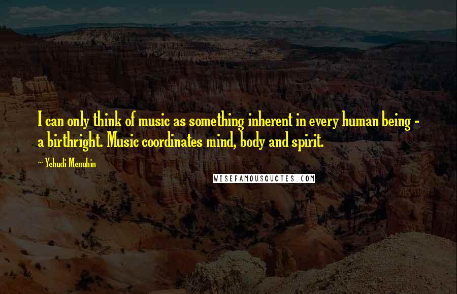 Yehudi Menuhin Quotes: I can only think of music as something inherent in every human being - a birthright. Music coordinates mind, body and spirit.