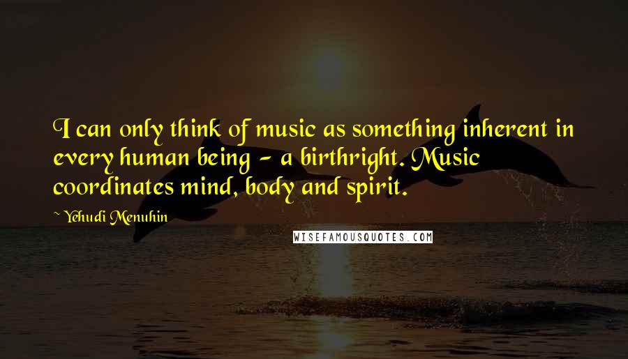 Yehudi Menuhin Quotes: I can only think of music as something inherent in every human being - a birthright. Music coordinates mind, body and spirit.