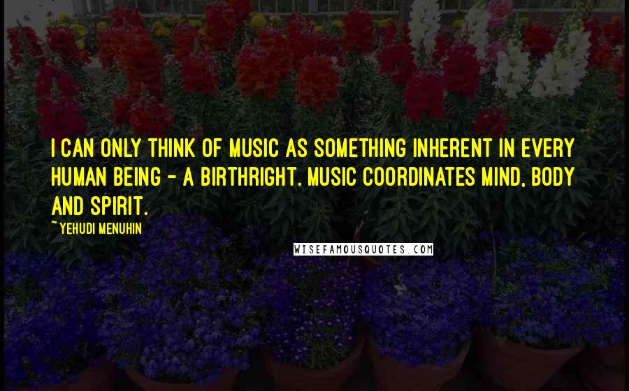 Yehudi Menuhin Quotes: I can only think of music as something inherent in every human being - a birthright. Music coordinates mind, body and spirit.