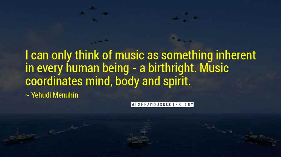 Yehudi Menuhin Quotes: I can only think of music as something inherent in every human being - a birthright. Music coordinates mind, body and spirit.