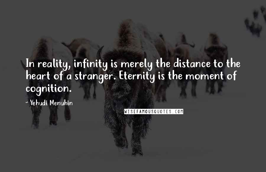 Yehudi Menuhin Quotes: In reality, infinity is merely the distance to the heart of a stranger. Eternity is the moment of cognition.