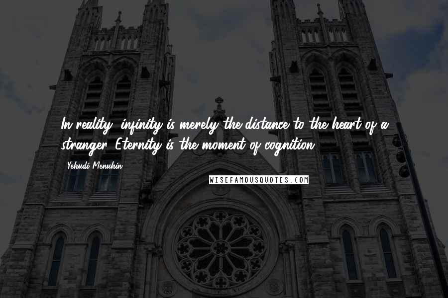 Yehudi Menuhin Quotes: In reality, infinity is merely the distance to the heart of a stranger. Eternity is the moment of cognition.