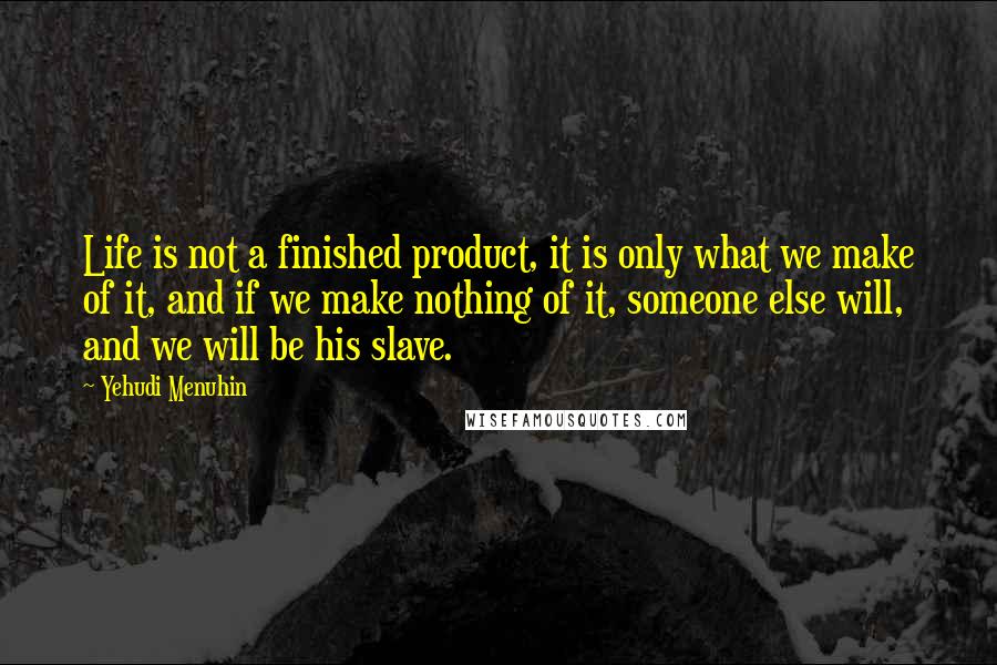 Yehudi Menuhin Quotes: Life is not a finished product, it is only what we make of it, and if we make nothing of it, someone else will, and we will be his slave.