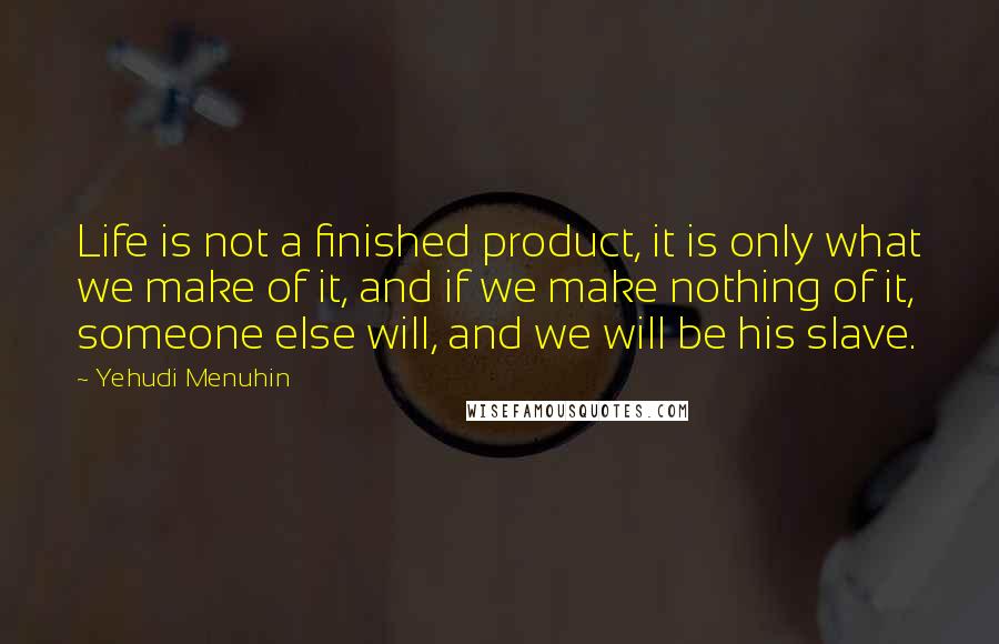 Yehudi Menuhin Quotes: Life is not a finished product, it is only what we make of it, and if we make nothing of it, someone else will, and we will be his slave.
