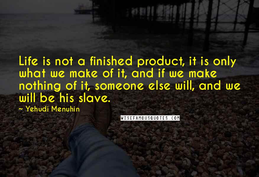 Yehudi Menuhin Quotes: Life is not a finished product, it is only what we make of it, and if we make nothing of it, someone else will, and we will be his slave.