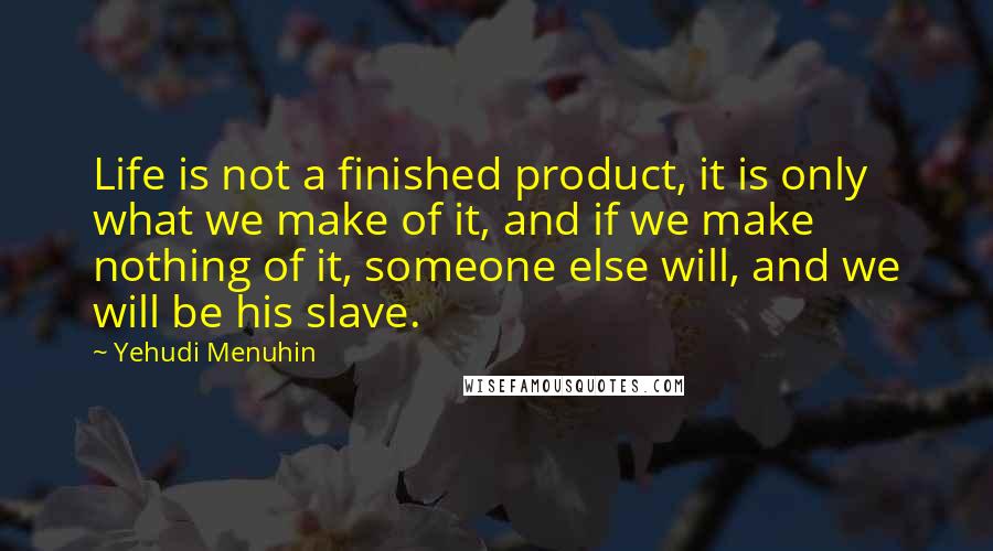 Yehudi Menuhin Quotes: Life is not a finished product, it is only what we make of it, and if we make nothing of it, someone else will, and we will be his slave.