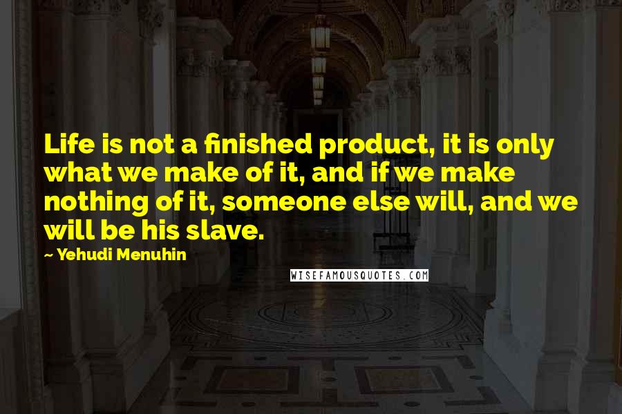 Yehudi Menuhin Quotes: Life is not a finished product, it is only what we make of it, and if we make nothing of it, someone else will, and we will be his slave.