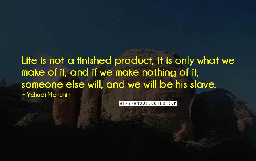 Yehudi Menuhin Quotes: Life is not a finished product, it is only what we make of it, and if we make nothing of it, someone else will, and we will be his slave.