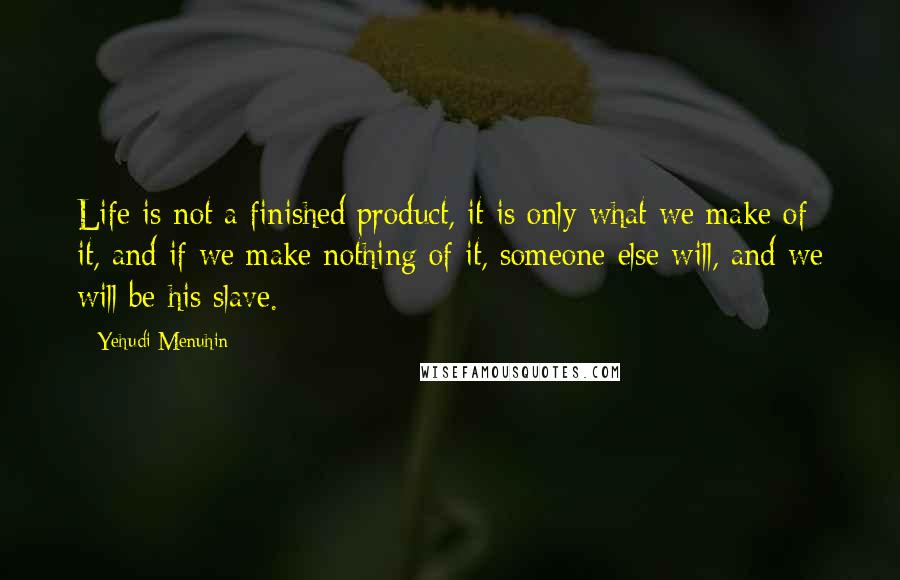 Yehudi Menuhin Quotes: Life is not a finished product, it is only what we make of it, and if we make nothing of it, someone else will, and we will be his slave.