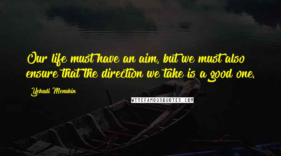 Yehudi Menuhin Quotes: Our life must have an aim, but we must also ensure that the direction we take is a good one.