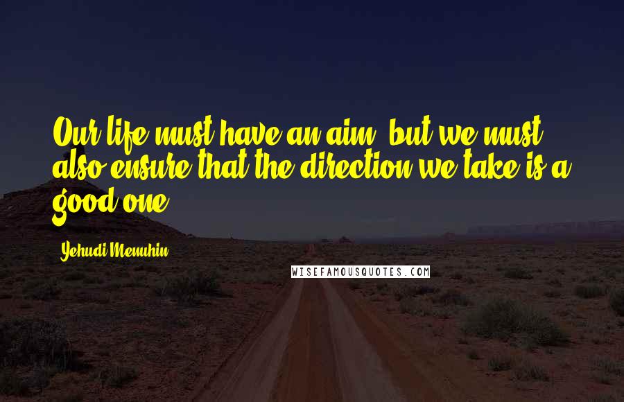 Yehudi Menuhin Quotes: Our life must have an aim, but we must also ensure that the direction we take is a good one.