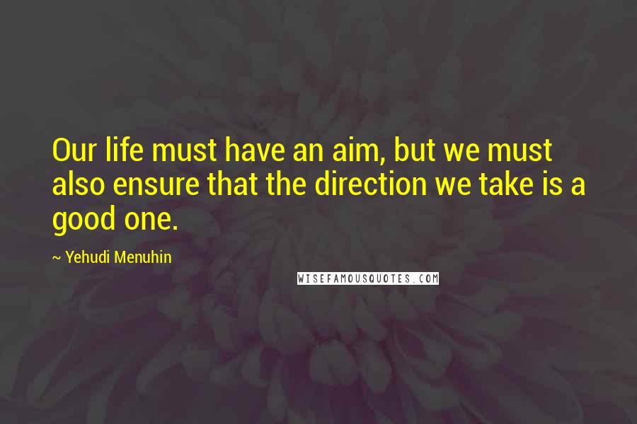 Yehudi Menuhin Quotes: Our life must have an aim, but we must also ensure that the direction we take is a good one.