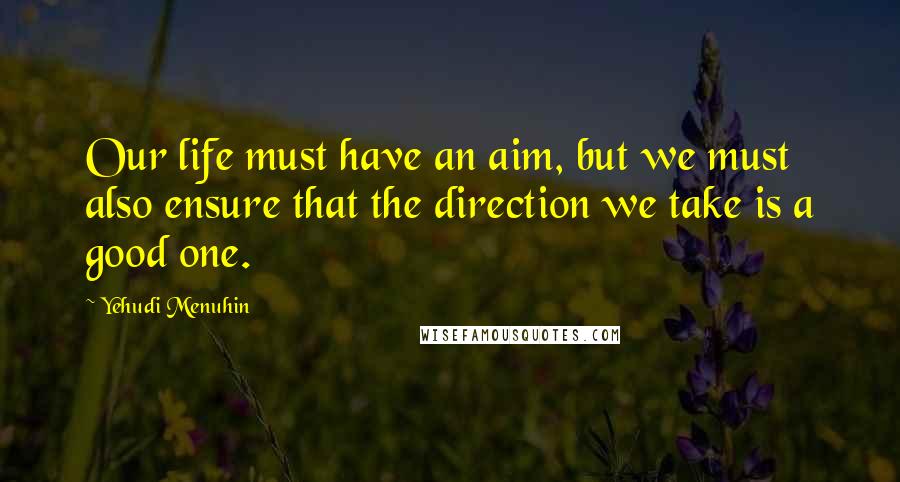 Yehudi Menuhin Quotes: Our life must have an aim, but we must also ensure that the direction we take is a good one.