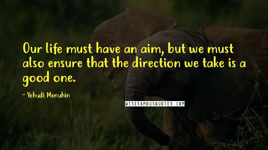 Yehudi Menuhin Quotes: Our life must have an aim, but we must also ensure that the direction we take is a good one.