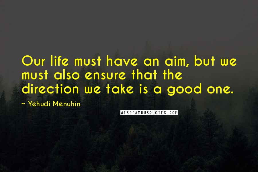 Yehudi Menuhin Quotes: Our life must have an aim, but we must also ensure that the direction we take is a good one.