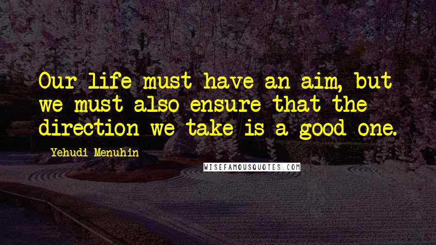 Yehudi Menuhin Quotes: Our life must have an aim, but we must also ensure that the direction we take is a good one.