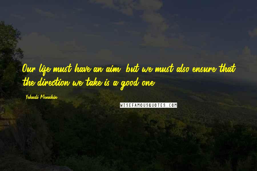 Yehudi Menuhin Quotes: Our life must have an aim, but we must also ensure that the direction we take is a good one.
