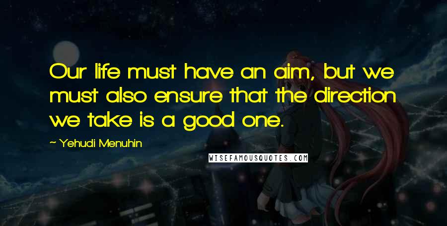 Yehudi Menuhin Quotes: Our life must have an aim, but we must also ensure that the direction we take is a good one.