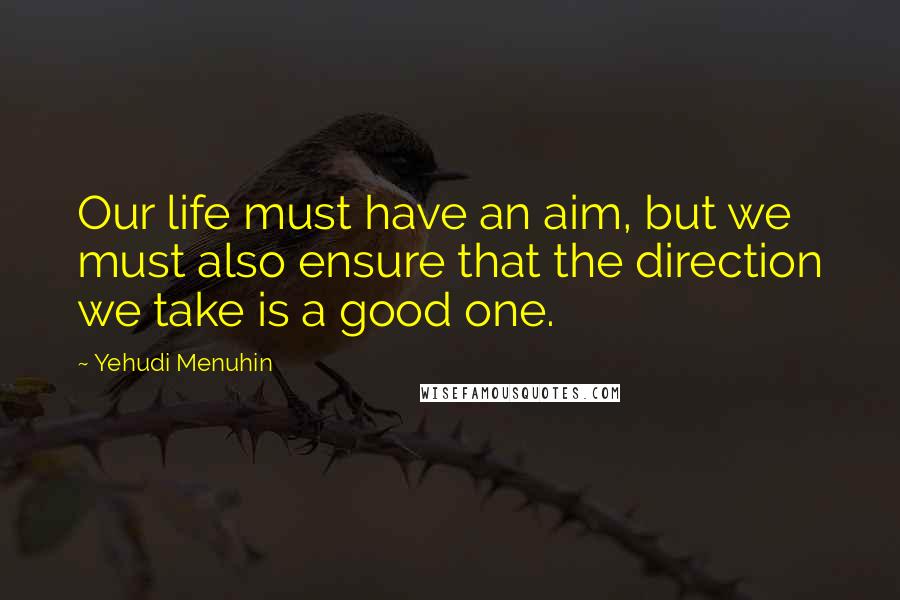Yehudi Menuhin Quotes: Our life must have an aim, but we must also ensure that the direction we take is a good one.
