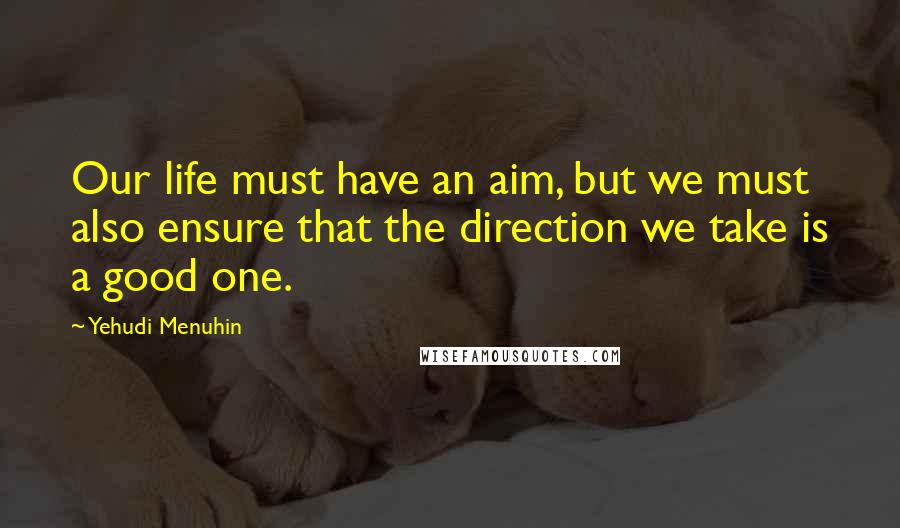Yehudi Menuhin Quotes: Our life must have an aim, but we must also ensure that the direction we take is a good one.