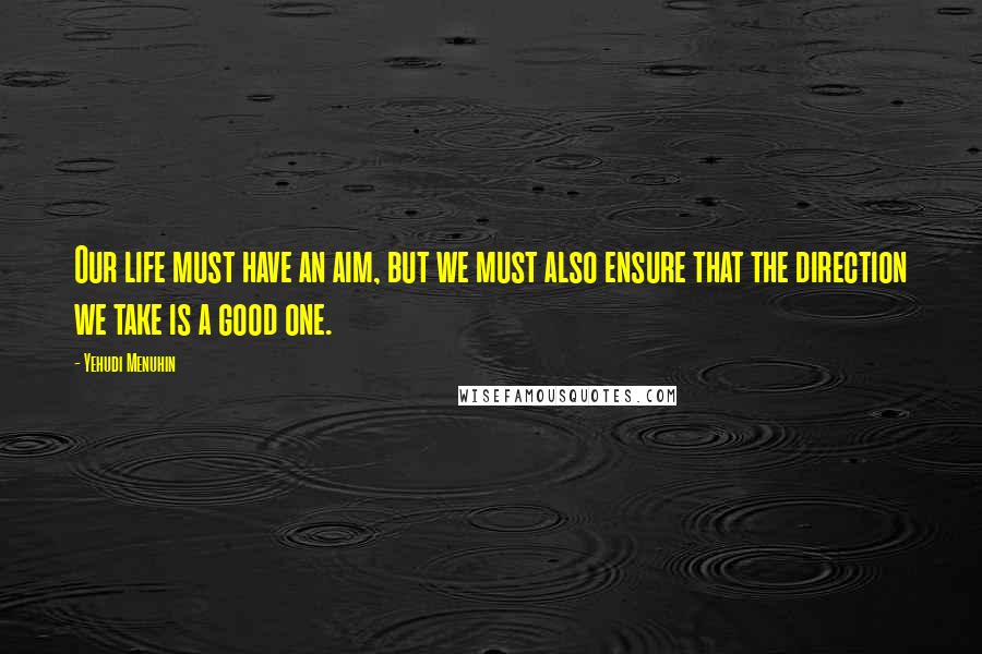 Yehudi Menuhin Quotes: Our life must have an aim, but we must also ensure that the direction we take is a good one.