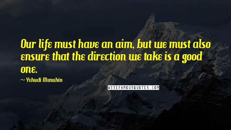 Yehudi Menuhin Quotes: Our life must have an aim, but we must also ensure that the direction we take is a good one.