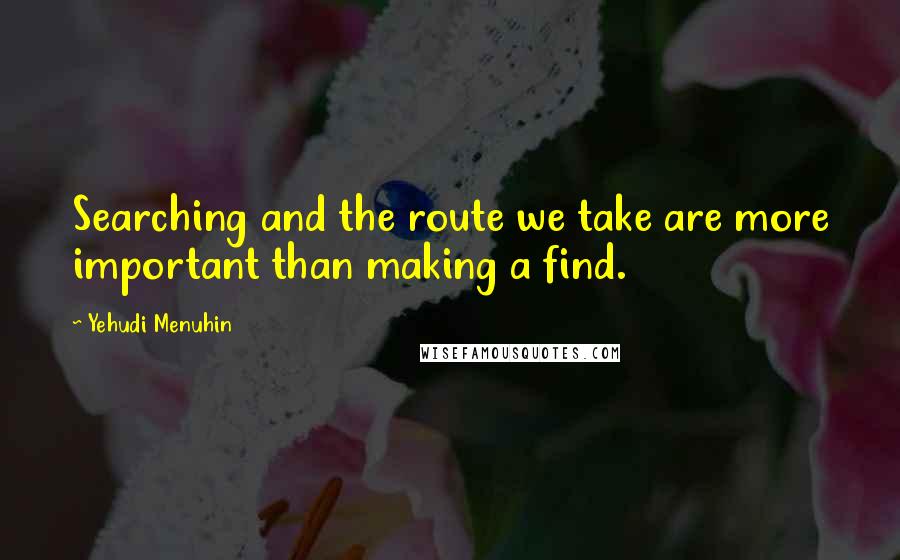 Yehudi Menuhin Quotes: Searching and the route we take are more important than making a find.