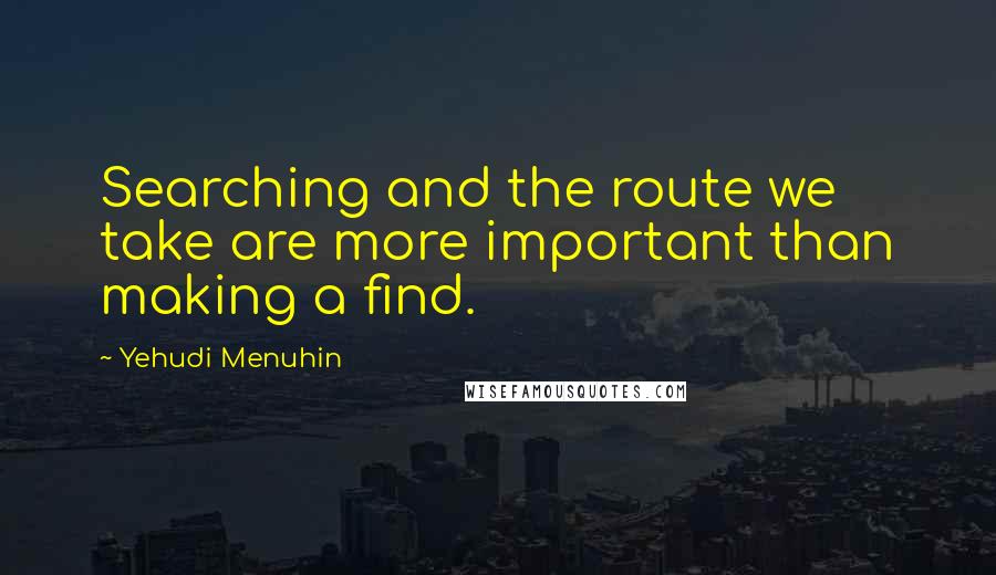 Yehudi Menuhin Quotes: Searching and the route we take are more important than making a find.