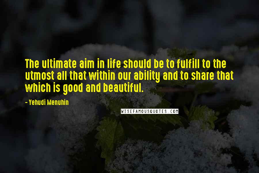 Yehudi Menuhin Quotes: The ultimate aim in life should be to fulfill to the utmost all that within our ability and to share that which is good and beautiful.