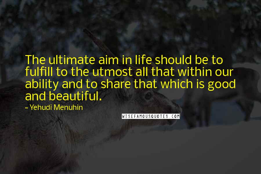 Yehudi Menuhin Quotes: The ultimate aim in life should be to fulfill to the utmost all that within our ability and to share that which is good and beautiful.