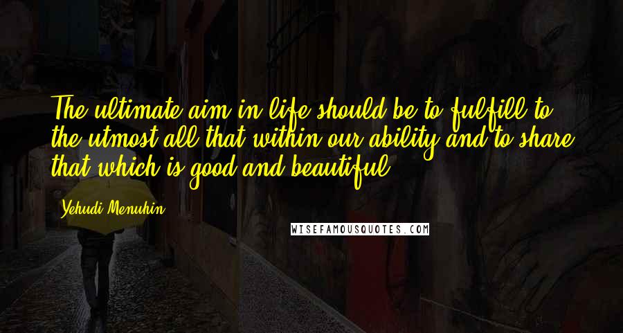 Yehudi Menuhin Quotes: The ultimate aim in life should be to fulfill to the utmost all that within our ability and to share that which is good and beautiful.