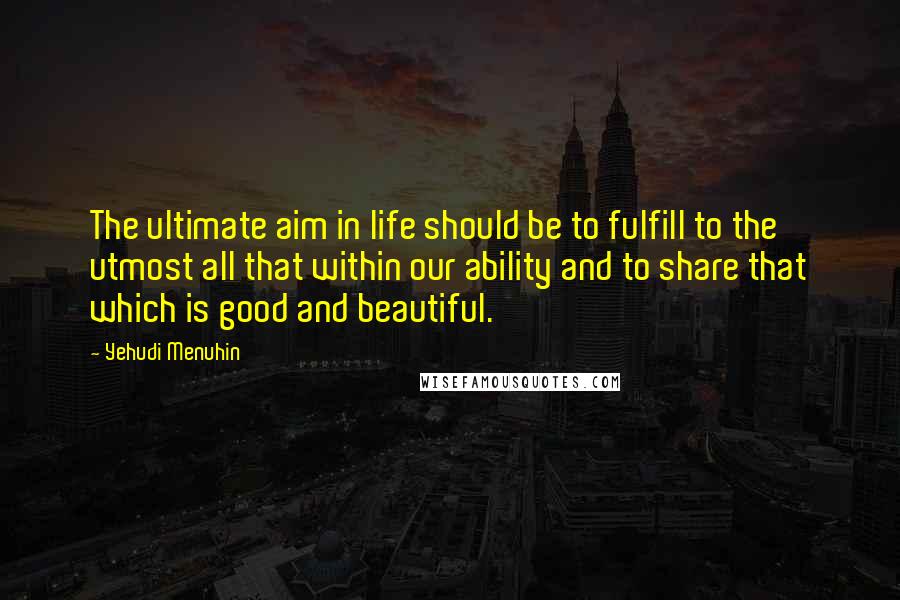 Yehudi Menuhin Quotes: The ultimate aim in life should be to fulfill to the utmost all that within our ability and to share that which is good and beautiful.