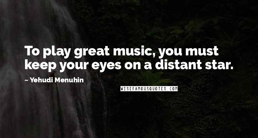 Yehudi Menuhin Quotes: To play great music, you must keep your eyes on a distant star.