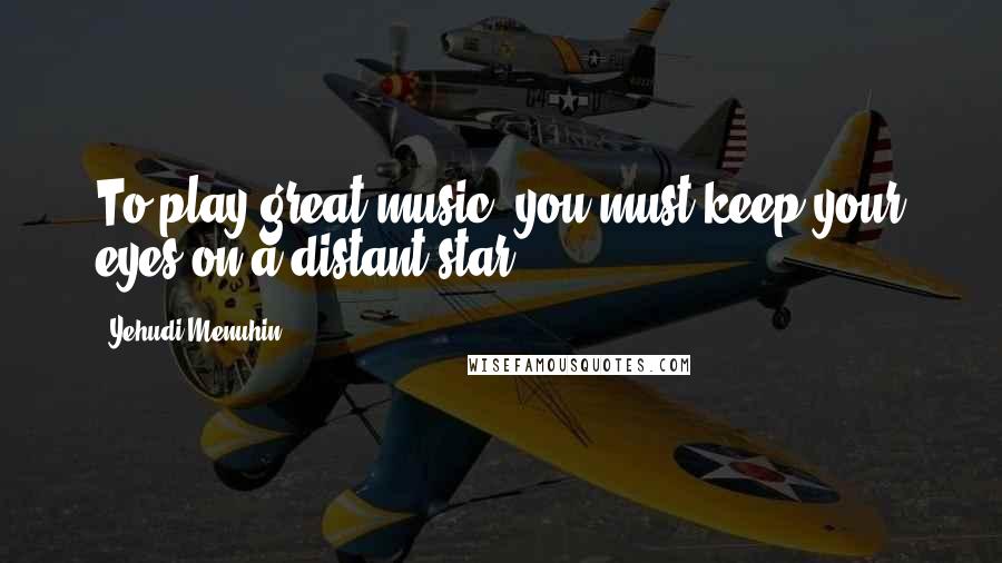 Yehudi Menuhin Quotes: To play great music, you must keep your eyes on a distant star.