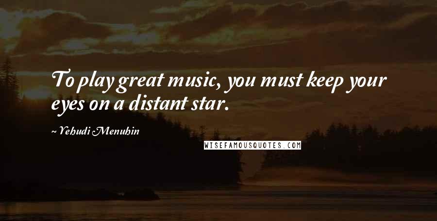 Yehudi Menuhin Quotes: To play great music, you must keep your eyes on a distant star.