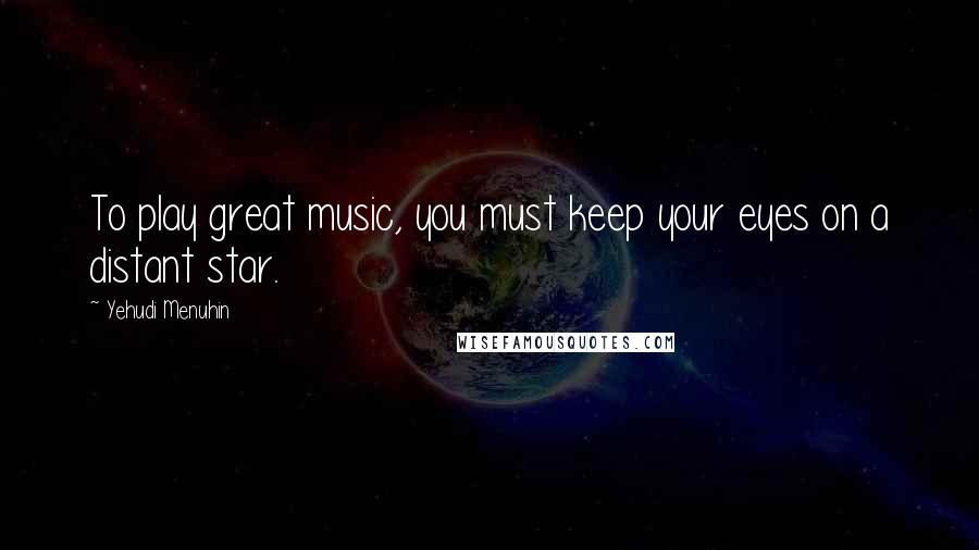 Yehudi Menuhin Quotes: To play great music, you must keep your eyes on a distant star.