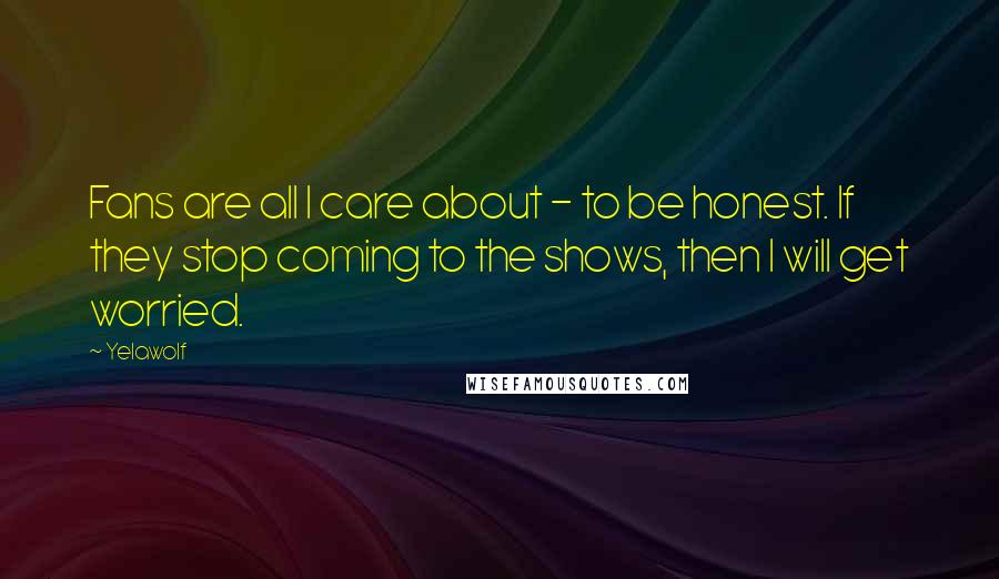 Yelawolf Quotes: Fans are all I care about - to be honest. If they stop coming to the shows, then I will get worried.