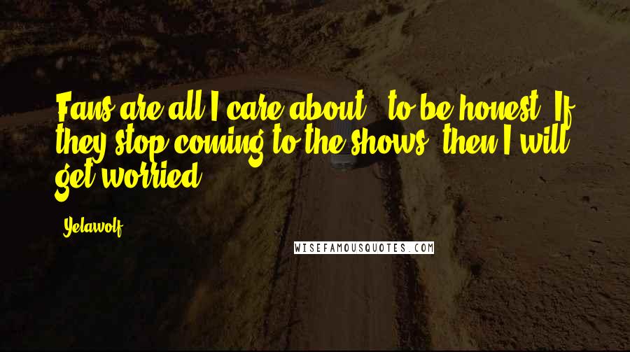 Yelawolf Quotes: Fans are all I care about - to be honest. If they stop coming to the shows, then I will get worried.