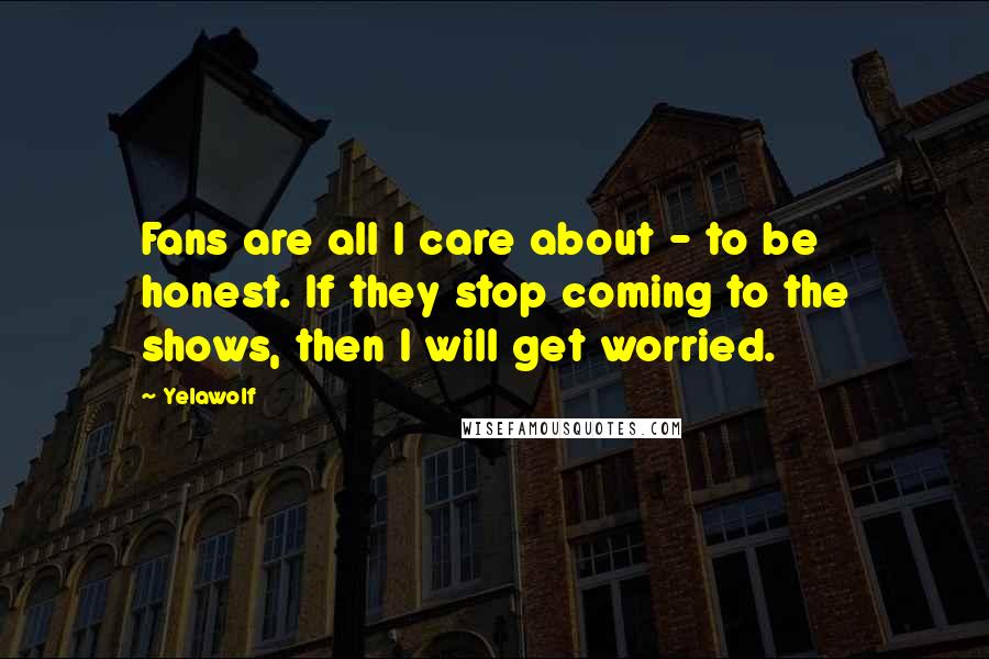 Yelawolf Quotes: Fans are all I care about - to be honest. If they stop coming to the shows, then I will get worried.