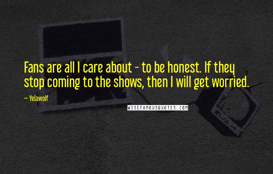 Yelawolf Quotes: Fans are all I care about - to be honest. If they stop coming to the shows, then I will get worried.