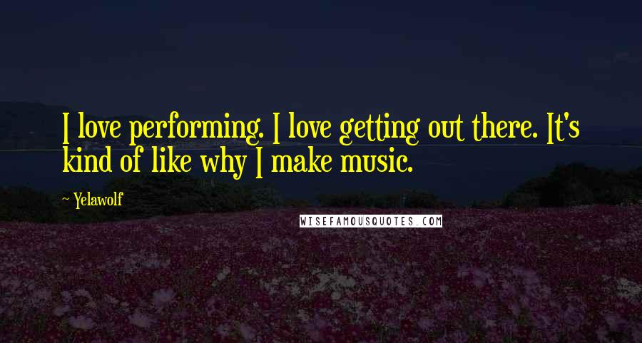 Yelawolf Quotes: I love performing. I love getting out there. It's kind of like why I make music.