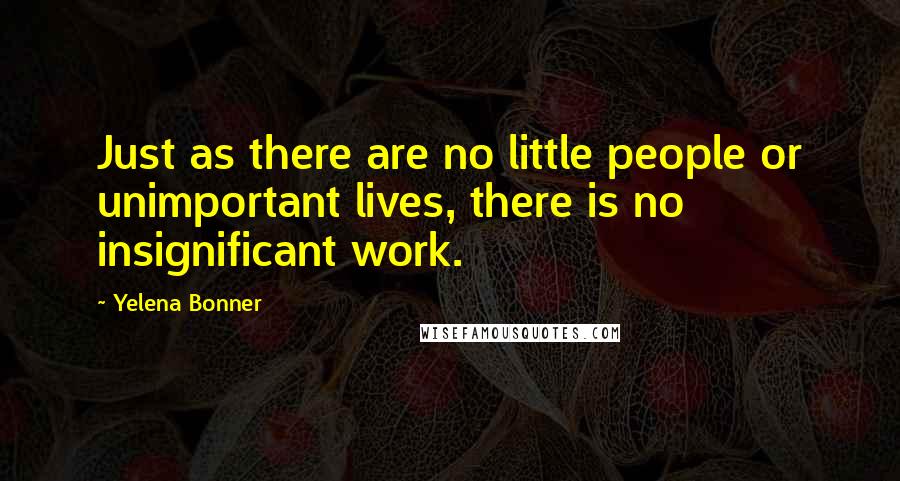 Yelena Bonner Quotes: Just as there are no little people or unimportant lives, there is no insignificant work.